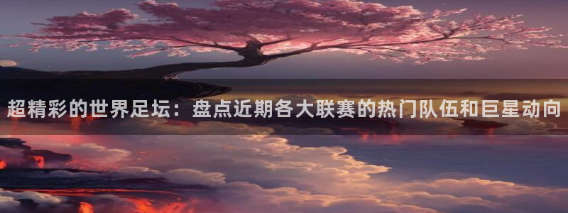 星空体育中国：超精彩的世界足坛：盘点近期各大联赛的热门队伍和
