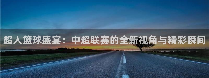 星空体育官网入口：超人篮球盛宴：中超联赛的全新视角与精彩瞬间